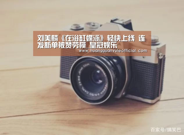 刘美麟《在浴缸蝶泳》轻快上线 连发新单被赞劳模_皇冠娱乐(图4) 皇冠彩票